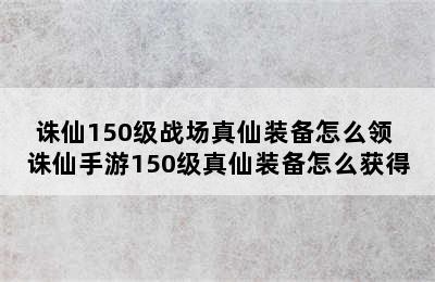 诛仙150级战场真仙装备怎么领 诛仙手游150级真仙装备怎么获得